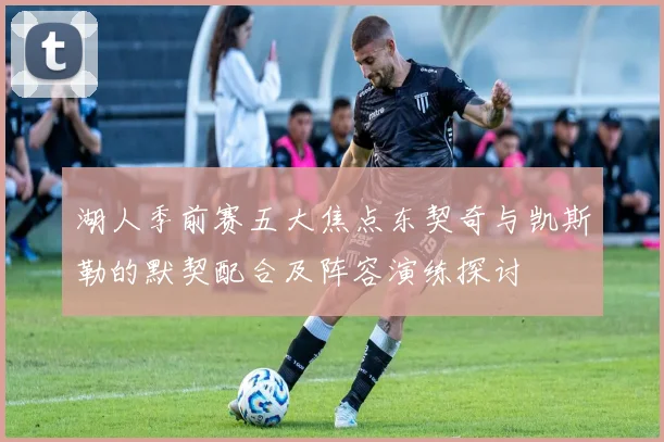 湖人季前赛五大焦点东契奇与凯斯勒的默契配合及阵容演练探讨