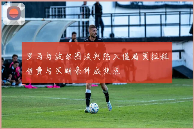 罗马与波尔图谈判陷入僵局莫拉租借费与买断条件成焦点
