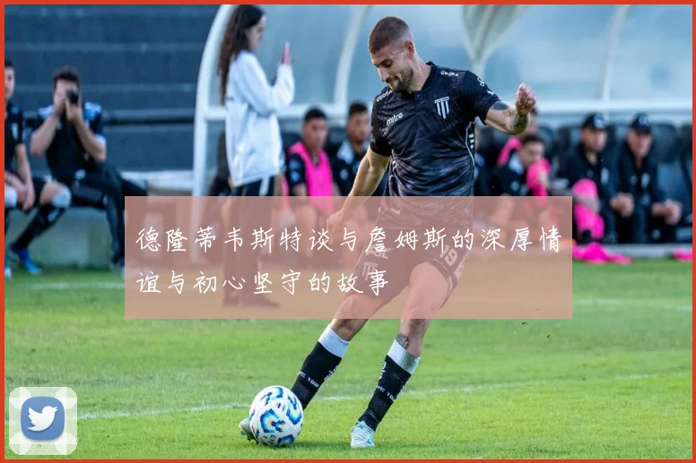 德隆蒂韦斯特谈与詹姆斯的深厚情谊与初心坚守的故事