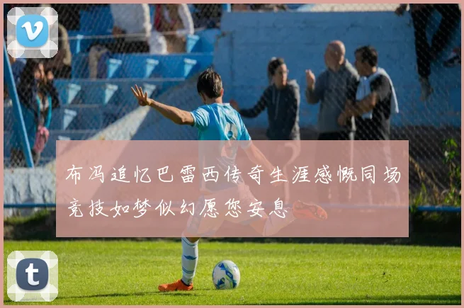 布冯追忆巴雷西传奇生涯感慨同场竞技如梦似幻愿您安息