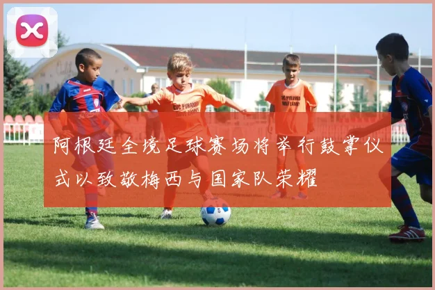 阿根廷全境足球赛场将举行鼓掌仪式以致敬梅西与国家队荣耀