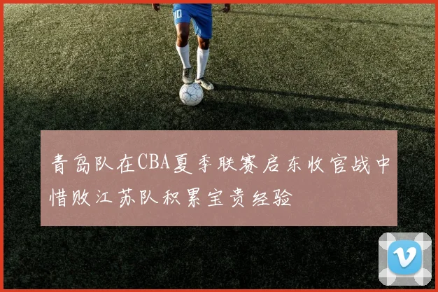 青岛队在CBA夏季联赛启东收官战中惜败江苏队积累宝贵经验