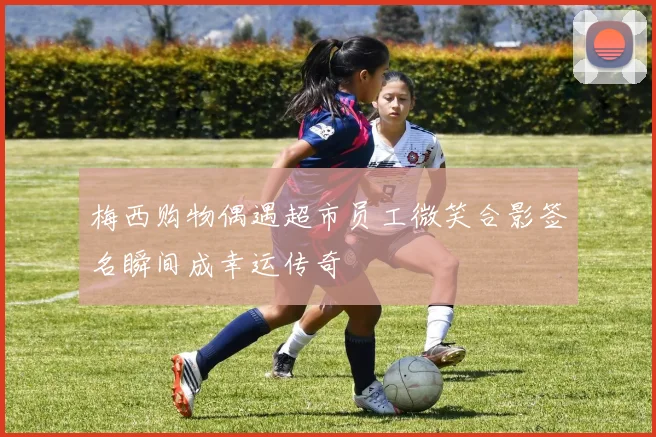 梅西购物偶遇超市员工微笑合影签名瞬间成幸运传奇