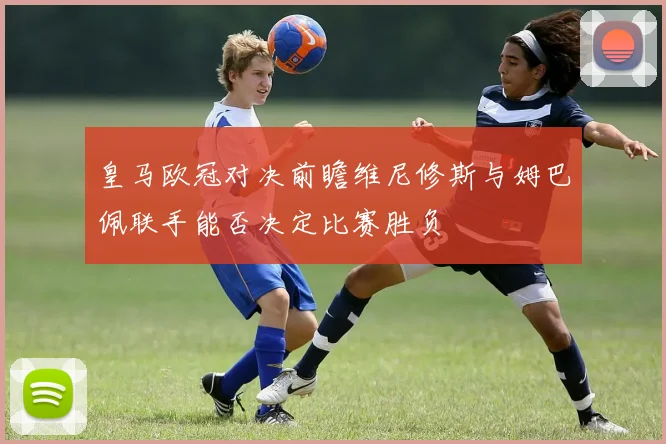 皇马欧冠对决前瞻维尼修斯与姆巴佩联手能否决定比赛胜负